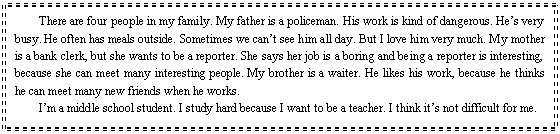 ı: There are four people in my <a href='/Yingyu/11/' target='_blank' class='infotextkey'>family</a>. My father is a policeman. His work is kind of dangerous. Hes very busy. He often has meals outside. Sometimes we cant see him all day. But I love him very much. My mother is a bank clerk, but she wants to be a reporter. She says her job is a boring and being a reporter is interesting, because she can meet many interesting people. My brother is a waiter. He likes his work, because he thinks he can meet many new friends when he works.
Im a middle school student. I study hard because I want to be a teacher. I think its not difficult for me.
