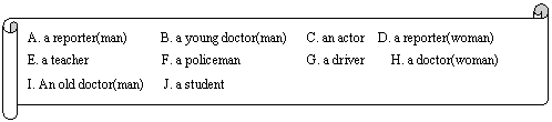 : A. a reporter(man)     B. a young doctor(man)   C. an actor  D. a reporter(woman)
E. a teacher           F. a policeman          G. a driver    H. a doctor(woman)  
I. An old doctor(man)   J. a student

