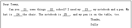 ı: Dear Tommy,
Can you   21  some things   22  school? I need my   23  , my notebook and a pen. My hat is   24  the chair. The notebook is  25  , and my pen is on the table, too.
                                                       Thanks,
                                                       Sally
