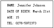 ı: NAME: Jennifer Johnson
DATE OF BIRTH: March 21st
AGE: 15
TEL: 0276-5972373

