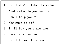 文本框: A. But I don’t like its color.
B. What color do you want ?
C. Can I help you ?
D. How much is it?
E. I’ll buy you a new one.
F. Here is a new one.
G. But I think it is small.
