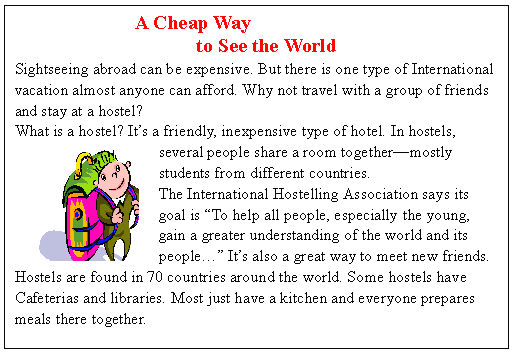 ı: A Cheap Way 
to See the World
Sightseeing abroad can be expensive. But there is one type of International
vacation almost anyone can afford. Why not travel with a group of friends
and stay at a hostel?
What is a hostel? Its a friendly, inexpensive type of hotel. In hostels,
several people share a room togethermostly
students from different countries.
The International Hostelling Association says its
goal is To help all people, especially the young,
gain a greater understanding of the world and its
people Its also a great way to meet new friends.
Hostels are found in 70 countries around the world. Some hostels have
Cafeterias and libraries. Most just have a kitchen and everyone prepares
meals there together.




