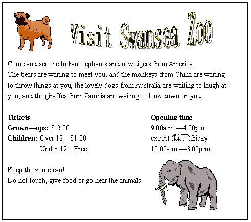 ı:                   




Come and see the Indian elephants and new tigers from America.
The bears are waiting to meet you, and the monkeys from China are waiting
to throw things at you, the lovely dogs from Australia are waiting to laugh at
you, and the giraffes from Zambia are waiting to look down on you.

Tickets									Opening time
Grownups: $ 2.00						9:00a.m.4:00p.m 
Children: Over 12  $1.00					except ()friday
         Under 12  Free					10:00a.m.3:00p.m.

Keep the zoo clean!
Do not touch, give food or go near the animals.











