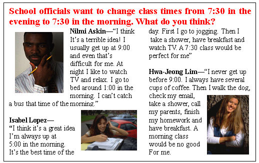 ı: School officials want to change class times from 7:30 in the evening to 7:30 in the morning. What do you think?
Nilmi AskinI think    day. First I go to jogging. Then I 
Its a terrible idea! I       take a shower, have breakfast and
usually get up at 9:00		watch TV. A 7:30 class would be
and even thats			perfect for me
difficult for me. At		
night I like to watch 		Hwa-Jeong LimI never get up
TV and relax. I go to		before 9:00. I always have several
bed around 1:00 in the		cups of coffee. Then I walk the dog,
morning. I cant catch		check my email,
a bus that time of the morning.				take a shower, call
										my parents, finish
Isabel Lopez							my <a href='/' target='_blank' class='infotextkey'>homework</a> and
I think its a great idea.						have breakfast. A
Im always up at							morning class
5:00 in the morning.						would be no good
Its the best time of the 						For me.
									
