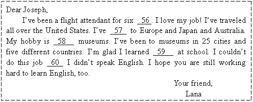 ı: Dear Joseph, 
Ive been a flight attendant for six  56 . I love my job! Ive traveled all over the United States. Ive  57  to Europe and Japan and Australia. My hobby is  58   museums. Ive been to museums in 25 cities and five different countries. Im glad I learned  59   at school. I couldnt do this job  60  I didnt speak English. I hope you are still working hard to learn English, too.
                                     Your friend, 
                                        Lana

