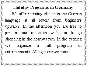 文本框: Holiday Programs in Germany
We offer morning classes in the German language at all levels from beginners upwards. In the afternoon you are free to join in our mountain walks or to go shopping in the nearby town. In the evening we organize a full program of entertainments. All ages are welcome!