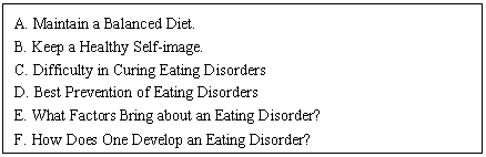 文本框: A. Maintain a Balanced Diet.
B. Keep a Healthy Self-image.
C. Difficulty in Curing Eating Disorders
D. Best Prevention of Eating Disorders
E. What Factors Bring about an Eating Disorder?
F. How Does One Develop an Eating Disorder?
