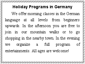 文本框: Holiday Programs in Germany
We offer morning classes in the German language at all levels from beginners upwards. In the afternoon you are free to join in our mountain walks or to go shopping in the nearby town. In the evening we organize a full program of entertainments. All ages are welcome!